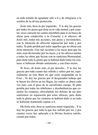 en todo tratado de agradarte sólo a ti y de refugiarse a la
sombra de tu divina protección.
Jesús mío, beso tu pie izquierdo... Y te doy las gracias
por todos los pasos que diste en tu vida mortal y por cuan-
tas veces cansaste tus santos miembros para ir en busca de
almas para conducirlas a tu Corazón; y te ofrezco, oh
Jesús mío, todas mis acciones, mis pasos y movimientos,
con la intención de ofrecerte reparación por todo y por
todos. Te pido perdón por todos aquellos que no obran con
recta intención. Uno mis acciones a las tuyas para que las
mías sean divinizadas por las tuyas, y te las ofrezco unidas
a todas las obras que hiciste con tu santísima Humanidad,
para darte toda la gloria que te habrían dado todas las cria-
turas si hubieran obrado santamente y con fines rectos.
Te beso, oh Jesús mío, el pie derecho... Y te doy las
gracias por todo cuanto has sufrido y sufres por mí, espe-
cialmente en esta Hora en que estás suspendido en la
Cruz... Te doy las gracias por el desgarrador trabajo que
te hacen los clavos en tus llagas, las cuales se abren cada
vez más, con el peso de tu sacratísimo cuerpo. Te pido
perdón por todas las rebeliones y desobediencias que co-
meten las criaturas, ofreciéndote los dolores de tus pies
santísimos en reparación por estas ofensas, para darte
toda la gloria que las criaturas te habrían dado si en todo
se hubieran mantenido sujetas a ti.
Oh Jesús mío, beso tu santísima mano izquierda... Y te
doy las gracias por todo lo que has sufrido por mí, y por
cuantas veces has aplacado a la Divina Justicia satisfa-
ciendo por todos.
– 189 –
 