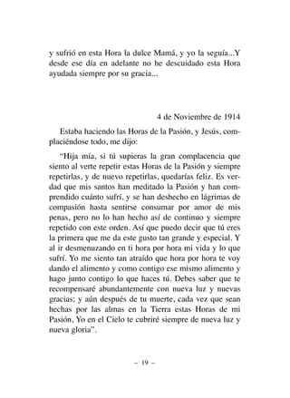 y sufrió en esta Hora la dulce Mamá, y yo la seguía...Y
desde ese día en adelante no he descuidado esta Hora
ayudada siempre por su gracia...
4 de Noviembre de 1914
Estaba haciendo las Horas de la Pasión, y Jesús, com-
placiéndose todo, me dijo:
“Hija mía, si tú supieras la gran complacencia que
siento al verte repetir estas Horas de la Pasión y siempre
repetirlas, y de nuevo repetirlas, quedarías feliz. Es ver-
dad que mis santos han meditado la Pasión y han com-
prendido cuánto sufrí, y se han deshecho en lágrimas de
compasión hasta sentirse consumar por amor de mis
penas, pero no lo han hecho así de continuo y siempre
repetido con este orden. Así que puedo decir que tú eres
la primera que me da este gusto tan grande y especial. Y
al ir desmenuzando en ti hora por hora mi vida y lo que
sufrí. Yo me siento tan atraído que hora por hora te voy
dando el alimento y como contigo ese mismo alimento y
hago junto contigo lo que haces tú. Debes saber que te
recompensaré abundantemente con nueva luz y nuevas
gracias; y aún después de tu muerte, cada vez que sean
hechas por las almas en la Tierra estas Horas de mi
Pasión, Yo en el Cielo te cubriré siempre de nueva luz y
nueva gloria”.
– 19 –
 