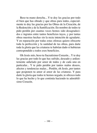 Beso tu mano derecha... Y te doy las gracias por todo
el bien que has obrado y que obras para todos, especial-
mente te doy las gracias por las Obras de la Creación, de
la Redención y de la Santificación. En nombre de todos te
pido perdón por cuantas veces hemos sido desagradeci-
dos e ingratos entre tantos beneficios tuyos, y por tantas
obras nuestras hechas sin la recta intención de agradarte.
Y en reparación por todas estas ofensas quiero ofrecerte
toda la perfección y la santidad de tus obras, para darte
toda la gloria que las criaturas te habrían dado si hubieran
correspondido a todos esos beneficios.
Oh Jesús mío, beso tu Sacratísimo Corazón... Y te doy
las gracias por todo lo que has sufrido, deseado y ardien-
temente anhelado por amor de todos y de cada uno en
particular... Y te pido perdón por tantos malos deseos,
afectos y tendencias malas... Perdón, oh Jesús, por tantos
que posponen tu amor al amor de las criaturas. Y para
darte la gloria que todos te hemos negado, te ofrezco todo
lo que ha hecho y lo que continúa haciendo tu adorabilí-
simo Corazón.
– 190 –
 