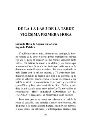 DE LA 1 A LAS 2 DE LA TARDE
VIGÉSIMA PRIMERA HORA
Segunda Hora de Agonía En la Cruz
Segunda Palabra
Crucificado Amor mío, mientras oro contigo, la fuer-
za raptora de tu amor y de tus penas mantiene mi mirada
fija en ti, pero el corazón se me rompe viéndote tanto
sufrir... Tu deliras de amor y de dolor, y las llamas que
abrasan tu Corazón se elevan tanto que están en acto de
devorarte, reduciéndote a cenizas. Tu amor reprimido es
más fuerte que la misma muerte, y Tú queriendo desa-
hogarlo, mirando al ladrón que está a tu derecha, se lo
robas al infierno, con tu gracia le tocas el corazón y ese
ladrón se siente todo cambiado, te reconoce y te confiesa
como Dios, y lleno de contrición te dice: “Señor, acuér-
date de mí cuando estés en el reino”, y Tú no vacilas en
responderle: “HOY ESTARÁS CONMIGO EN EL
PARAISO” y haces de él el primer triunfo de tu amor.
Pero veo que en tu amor no solamente al ladrón le
robas el corazón, sino también a tantos moribundos. Ah,
Tú pones a su disposición tu Sangre, tu amor, tus méritos,
y usas todos los artificios y estratagemas divinas para
– 191 –
 