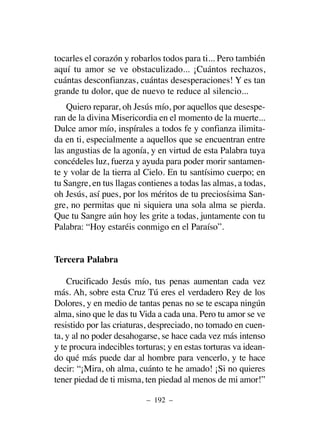 tocarles el corazón y robarlos todos para ti... Pero también
aquí tu amor se ve obstaculizado... ¡Cuántos rechazos,
cuántas desconfianzas, cuántas desesperaciones! Y es tan
grande tu dolor, que de nuevo te reduce al silencio...
Quiero reparar, oh Jesús mío, por aquellos que desespe-
ran de la divina Misericordia en el momento de la muerte...
Dulce amor mío, inspírales a todos fe y confianza ilimita-
da en ti, especialmente a aquellos que se encuentran entre
las angustias de la agonía, y en virtud de esta Palabra tuya
concédeles luz, fuerza y ayuda para poder morir santamen-
te y volar de la tierra al Cielo. En tu santísimo cuerpo; en
tu Sangre, en tus llagas contienes a todas las almas, a todas,
oh Jesús, así pues, por los méritos de tu preciosísima San-
gre, no permitas que ni siquiera una sola alma se pierda.
Que tu Sangre aún hoy les grite a todas, juntamente con tu
Palabra: “Hoy estaréis conmigo en el Paraíso”.
Tercera Palabra
Crucificado Jesús mío, tus penas aumentan cada vez
más. Ah, sobre esta Cruz Tú eres el verdadero Rey de los
Dolores, y en medio de tantas penas no se te escapa ningún
alma, sino que le das tu Vida a cada una. Pero tu amor se ve
resistido por las criaturas, despreciado, no tomado en cuen-
ta, y al no poder desahogarse, se hace cada vez más intenso
y te procura indecibles torturas; y en estas torturas va idean-
do qué más puede dar al hombre para vencerlo, y te hace
decir: “¡Mira, oh alma, cuánto te he amado! ¡Si no quieres
tener piedad de ti misma, ten piedad al menos de mi amor!”
– 192 –
 