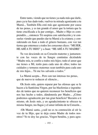 Entre tanto, viendo que no tienes ya nada más que darle,
pues ya te has dado todo, vuelves tu mirada agonizante a tu
Mamá... También Ella está más que agonizante por causa
de tus penas, y es tan grande el amor que la tortura que la
tiene crucificada a la par contigo... Madre e Hijo os com-
prendéis..., entonces Tú suspiras con satisfacción y te con-
suelas viendo que puedes dar tu Mamá a la criatura; y con-
siderando en Juan a todo el género humano, con voz tan
tierna que enternece a todos los corazones dices: “MUJER,
HE AHÍ A TU HIJO” y a Juan: “HE AHÍ A TU MADRE”.
Tu voz desciende en su Corazón materno y juntamen-
te con las voces de tu Sangre continúas diciéndole
“Madre mía, te confio a todos mis hijos; todo el amor que
me tienes a Mí, tenlo para cada uno de ellos; todos tus
cuidados y ternuras maternas sean también para cada uno
de mis hijos... Tú me los salvarás a todos.”
La Mamá acepta... Pero son tan intensas tus penas,
que de nuevo te reducen al silencio...
Oh Jesús mío, quiero reparar por las ofensas que se le
hacen a la Santísima Virgen, por las blasfemias e ingratitu-
des de tantos que no quieren reconocer los beneficios que
nos has hecho a todos, dándonosla por Madre... ¿Cómo
podremos agradecerte por tan gran beneficio? Recurro a ti
mismo, oh Jesús mío, y en agradecimiento te ofrezco tu
misma Sangre, tus llagas y el amor infinito de tu Corazón...
-Oh Mamá santa, ¿cuál no es tu conmoción al oír la
voz de tu Hijo, que te deja como Madre de todos nos-
otros? Yo te doy las gracias, Virgen bendita, y para agra-
– 193 –
 