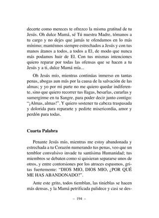 decerte como mereces te ofrezco la misma gratitud de tu
Jesús. Oh dulce Mamá, sé Tú nuestra Madre, tómanos a
tu cargo y no dejes que jamás te ofendamos en lo más
mínimo; manténnos siempre estrechados a Jesús y con tus
manos átanos a todos, a todos a El, de modo que nunca
más podamos huir de El. Con tus mismas intenciones
quiero reparar por todas las ofensas que se hacen a tu
Jesús y a ti, dulce Mamá mía...
Oh Jesús mío, mientras continúas inmerso en tantas
penas, abogas aun más por la causa de la salvación de las
almas; y yo por mi parte no me quiero quedar indiferen-
te, sino que quiero recorrer tus llagas, besarlas, curarlas y
sumergirme en tu Sangre, para poder decir junto contigo:
“¡Almas, almas!”. Y quiero sostener tu cabeza traspasada
y dolorida para repararte y pedirte misericordia, amor y
perdón para todas.
Cuarta Palabra
Penante Jesús mío, mientras me estoy abandonada y
estrechada a tu Corazón numerando tus penas, veo que un
temblor convulsivo invade tu santísima Humanidad; tus
miembros se debaten como si quisieran separarse unos de
otros, y entre contorsiones por los atroces espasmos, gri-
tas fuertemente: “DIOS MIO, DIOS MIO, ¿POR QUÉ
ME HAS ABANDONADO?”.
Ante este grito, todos tiemblan, las tinieblas se hacen
más densas, y la Mamá petrificada palidece y casi se des-
– 194 –
 