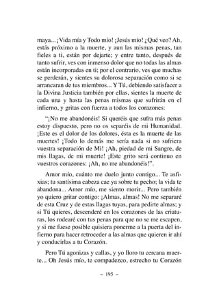 maya... ¡Vida mía y Todo mío! ¡Jesús mío! ¿Qué veo? Ah,
estás próximo a la muerte, y aun las mismas penas, tan
fieles a ti, están por dejarte; y entre tanto, después de
tanto sufrir, ves con inmenso dolor que no todas las almas
están incorporadas en ti; por el contrario, ves que muchas
se perderán, y sientes su dolorosa separación como si se
arrancaran de tus miembros... Y Tú, debiendo satisfacer a
la Divina Justicia también por ellas, sientes la muerte de
cada una y hasta las penas mismas que sufrirán en el
infierno, y gritas con fuerza a todos los corazones:
“¡No me abandonéis! Si queréis que sufra más penas
estoy dispuesto, pero no os separéis de mi Humanidad.
¡Este es el dolor de los dolores, ésta es la muerte de las
muertes! ¡Todo lo demás me sería nada si no sufriera
vuestra separación de Mi! ¡Ah, piedad de mi Sangre, de
mis llagas, de mi muerte! ¡Este grito será continuo en
vuestros corazones: ¡Ah, no me abandonéis!”.
Amor mío, cuánto me duelo junto contigo... Te asfi-
xias; tu santísima cabeza cae ya sobre tu pecho; la vida te
abandona... Amor mío, me siento morir... Pero también
yo quiero gritar contigo: ¡Almas, almas! No me separaré
de esta Cruz y de estas llagas tuyas, para pedirte almas; y
si Tú quieres, descenderé en los corazones de las criatu-
ras, los rodearé con tus penas para que no se me escapen,
y si me fuese posible quisiera ponerme a la puerta del in-
fierno para hacer retroceder a las almas que quieren ir ahí
y conducirlas a tu Corazón.
Pero Tú agonizas y callas, y yo lloro tu cercana muer-
te... Oh Jesús mío, te compadezco, estrecho tu Corazón
– 195 –
 
