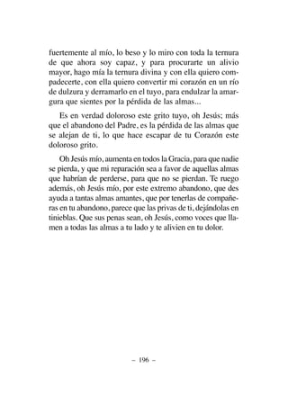 fuertemente al mío, lo beso y lo miro con toda la ternura
de que ahora soy capaz, y para procurarte un alivio
mayor, hago mía la ternura divina y con ella quiero com-
padecerte, con ella quiero convertir mi corazón en un río
de dulzura y derramarlo en el tuyo, para endulzar la amar-
gura que sientes por la pérdida de las almas...
Es en verdad doloroso este grito tuyo, oh Jesús; más
que el abandono del Padre, es la pérdida de las almas que
se alejan de ti, lo que hace escapar de tu Corazón este
doloroso grito.
Oh Jesús mío, aumenta en todos la Gracia, para que nadie
se pierda, y que mi reparación sea a favor de aquellas almas
que habrían de perderse, para que no se pierdan. Te ruego
además, oh Jesús mío, por este extremo abandono, que des
ayuda a tantas almas amantes, que por tenerlas de compañe-
ras en tu abandono, parece que las privas de ti, dejándolas en
tinieblas. Que sus penas sean, oh Jesús, como voces que lla-
men a todas las almas a tu lado y te alivien en tu dolor.
– 196 –
 