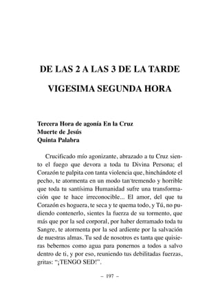 DE LAS 2 A LAS 3 DE LA TARDE
VIGESIMA SEGUNDA HORA
Tercera Hora de agonía En la Cruz
Muerte de Jesús
Quinta Palabra
Crucificado mío agonizante, abrazado a tu Cruz sien-
to el fuego que devora a toda tu Divina Persona; el
Corazón te palpita con tanta violencia que, hinchándote el
pecho, te atormenta en un modo tan-tremendo y horrible
que toda tu santísima Humanidad sufre una transforma-
ción que te hace irreconocible... El amor, del que tu
Corazón es hoguera, te seca y te quema todo, y Tú, no pu-
diendo contenerlo, sientes la fuerza de su tormento, que
más que por la sed corporal, por haber derramado toda tu
Sangre, te atormenta por la sed ardiente por la salvación
de nuestras almas. Tu sed de nosotros es tanta que quisie-
ras bebernos como agua para ponernos a todos a salvo
dentro de ti, y por eso, reuniendo tus debilitadas fuerzas,
gritas: “¡TENGO SED!”.
– 197 –
 