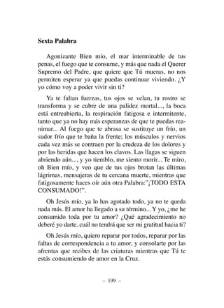 Sexta Palabra
Agonizante Bien mío, el mar interminable de tus
penas, el fuego que te consume, y más que nada el Querer
Supremo del Padre, que quiere que Tú mueras, no nos
permiten esperar ya que puedas continuar viviendo. ¿Y
yo cómo voy a poder vivir sin ti?
Ya te faltan fuerzas, tus ojos se velan, tu rostro se
transforma y se cubre de una palidez mortal..., la boca
está entreabierta, la respiración fatigosa e intermitente,
tanto que ya no hay más esperanzas de que te puedas rea-
nimar... Al fuego que te abrasa se sustituye un frío, un
sudor frío que te baña la frente; los músculos y nervios
cada vez más se contraen por la crudeza de los dolores y
por las heridas que hacen los clavos. Las llagas se siguen
abriendo aún..., y yo tiemblo, me siento morir... Te miro,
oh Bien mío, y veo que de tus ojos brotan las últimas
lágrimas, mensajeras de tu cercana muerte, mientras que
fatigosamente haces oír aún otra Palabra:”¡TODO ESTA
CONSUMADO!”.
Oh Jesús mío, ya lo has agotado todo, ya no te queda
nada más. El amor ha llegado a su término... Y yo, ¿me he
consumido toda por tu amor? ¿Qué agradecimiento no
deberé yo darte, cuál no tendrá que ser mi gratitud hacia ti?
Oh Jesús mío, quiero reparar por todos, reparar por las
faltas de correspondencia a tu amor, y consolarte por las
afrentas que recibes de las criaturas mientras que Tú te
estás consumiendo de amor en la Cruz.
– 199 –
 