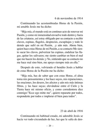 6 de noviembre de 1914
Continuando las acostumbradas Horas de la Pasión,
mi amable Jesús me ha dicho:
“Hija mía, el mundo está en continuo acto de renovar mi
Pasión, y como mi inmensidad envuelve todo dentro y fuera
de las criaturas, así estoy obligado por su contacto a recibir
clavos, espinas, flagelos, desprecios, escupitajos y todo lo
demás que sufrí en mi Pasión, ..y aún más. Ahora bien,
quien hace estas Horas de mi Pasión, a su contacto Me sien-
to sacar los clavos, pulverizar las espinas, endulzar las lla-
gas, quitar los salivazos; me siento cambiar en bien el mal
que me hacen los demás; y Yo, sintiendo que su contacto no
me hace mal sino bien, me apoyo siempre más en ella.”
Después de esto, volviendo el bendito Jesús a hablar
de estas Horas de la Pasión me ha dicho:
“Hija mía, has de saber que con estas Horas, el alma
toma mis pensamientos y los hace suyos, mis reparaciones,
las oraciones, los deseos, los afectos y aún mis más íntimas
fibras, y las hace suyas; elevándose entre el Cielo y la
Tierra hace mi mismo oficio, y como corredentora dice
conmigo:”Ecce ego mitte me”, quiero repararte por todos,
responderte por todos e implorar el bien para todos”.
23 de abril de 1916
Continuando mi habitual estado, mi adorable Jesús se
hacía ver todo circundado de luz, luz que le salía de den-
– 20 –
 