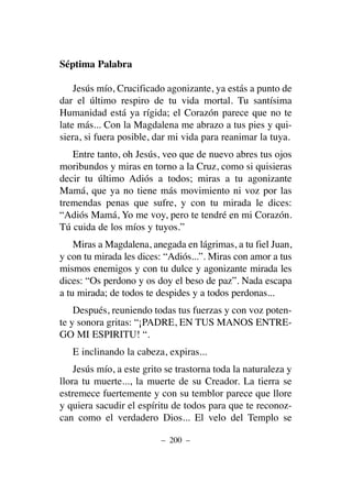 Séptima Palabra
Jesús mío, Crucificado agonizante, ya estás a punto de
dar el último respiro de tu vida mortal. Tu santísima
Humanidad está ya rígida; el Corazón parece que no te
late más... Con la Magdalena me abrazo a tus pies y qui-
siera, si fuera posible, dar mi vida para reanimar la tuya.
Entre tanto, oh Jesús, veo que de nuevo abres tus ojos
moribundos y miras en torno a la Cruz, como si quisieras
decir tu último Adiós a todos; miras a tu agonizante
Mamá, que ya no tiene más movimiento ni voz por las
tremendas penas que sufre, y con tu mirada le dices:
“Adiós Mamá, Yo me voy, pero te tendré en mi Corazón.
Tú cuida de los míos y tuyos.”
Miras a Magdalena, anegada en lágrimas, a tu fiel Juan,
y con tu mirada les dices: “Adiós...”. Miras con amor a tus
mismos enemigos y con tu dulce y agonizante mirada les
dices: “Os perdono y os doy el beso de paz”. Nada escapa
a tu mirada; de todos te despides y a todos perdonas...
Después, reuniendo todas tus fuerzas y con voz poten-
te y sonora gritas: “¡PADRE, EN TUS MANOS ENTRE-
GO MI ESPIRITU! “.
E inclinando la cabeza, expiras...
Jesús mío, a este grito se trastorna toda la naturaleza y
llora tu muerte..., la muerte de su Creador. La tierra se
estremece fuertemente y con su temblor parece que llore
y quiera sacudir el espíritu de todos para que te reconoz-
can como el verdadero Dios... El velo del Templo se
– 200 –
 
