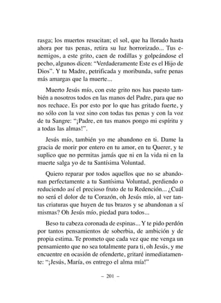 rasga; los muertos resucitan; el sol, que ha llorado hasta
ahora por tus penas, retira su luz horrorizado... Tus e-
nemigos, a este grito, caen de rodillas y golpeándose el
pecho, algunos dicen: “Verdaderamente Este es el Hijo de
Dios”. Y tu Madre, petrificada y moribunda, sufre penas
más amargas que la muerte...
Muerto Jesús mío, con este grito nos has puesto tam-
bién a nosotros todos en las manos del Padre, para que no
nos rechace. Es por esto por lo que has gritado fuerte, y
no sólo con la voz sino con todas tus penas y con la voz
de tu Sangre: “¡Padre, en tus manos pongo mi espíritu y
a todas las almas!”.
Jesús mío, también yo me abandono en ti. Dame la
gracia de morir por entero en tu amor, en tu Querer, y te
suplico que no permitas jamás que ni en la vida ni en la
muerte salga yo de tu Santísima Voluntad.
Quiero reparar por todos aquellos que no se abando-
nan perfectamente a tu Santísima Voluntad, perdiendo o
reduciendo así el precioso fruto de tu Redención... ¿Cuál
no será el dolor de tu Corazón, oh Jesús mío, al ver tan-
tas criaturas que huyen de tus brazos y se abandonan a sí
mismas? Oh Jesús mío, piedad para todos...
Beso tu cabeza coronada de espinas... Y te pido perdón
por tantos pensamientos de soberbia, de ambición y de
propia estima. Te prometo que cada vez que me venga un
pensamiento que no sea totalmente para ti, oh Jesús, y me
encuentre en ocasión de ofenderte, gritaré inmediatamen-
te: “¡Jesús, María, os entrego el alma mía!”
– 201 –
 
