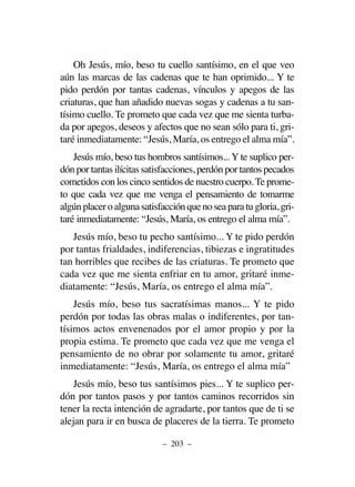 Oh Jesús, mío, beso tu cuello santísimo, en el que veo
aún las marcas de las cadenas que te han oprimido... Y te
pido perdón por tantas cadenas, vínculos y apegos de las
criaturas, que han añadido nuevas sogas y cadenas a tu san-
tísimo cuello. Te prometo que cada vez que me sienta turba-
da por apegos, deseos y afectos que no sean sólo para ti, gri-
taré inmediatamente: “Jesús, María, os entrego el alma mía”.
Jesús mío, beso tus hombros santísimos... Y te suplico per-
dón por tantas ilícitas satisfacciones, perdón por tantos pecados
cometidos con los cinco sentidos de nuestro cuerpo. Te prome-
to que cada vez que me venga el pensamiento de tomarme
algúnplaceroalgunasatisfacciónquenoseaparatugloria,gri-
taré inmediatamente: “Jesús, María, os entrego el alma mía”.
Jesús mío, beso tu pecho santísimo... Y te pido perdón
por tantas frialdades, indiferencias, tibiezas e ingratitudes
tan horribles que recibes de las criaturas. Te prometo que
cada vez que me sienta enfriar en tu amor, gritaré inme-
diatamente: “Jesús, María, os entrego el alma mía”.
Jesús mío, beso tus sacratísimas manos... Y te pido
perdón por todas las obras malas o indiferentes, por tan-
tísimos actos envenenados por el amor propio y por la
propia estima. Te prometo que cada vez que me venga el
pensamiento de no obrar por solamente tu amor, gritaré
inmediatamente: “Jesús, María, os entrego el alma mía”
Jesús mío, beso tus santísimos pies... Y te suplico per-
dón por tantos pasos y por tantos caminos recorridos sin
tener la recta intención de agradarte, por tantos que de ti se
alejan para ir en busca de placeres de la tierra. Te prometo
– 203 –
 
