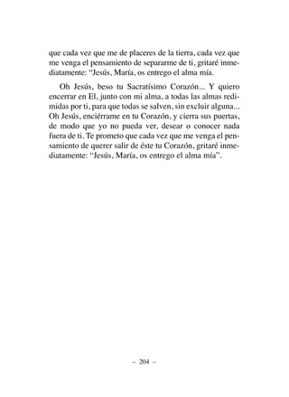 que cada vez que me de placeres de la tierra, cada vez que
me venga el pensamiento de separarme de ti, gritaré inme-
diatamente: “Jesús, María, os entrego el alma mía.
Oh Jesús, beso tu Sacratísimo Corazón... Y quiero
encerrar en El, junto con mi alma, a todas las almas redi-
midas por ti, para que todas se salven, sin excluir alguna...
Oh Jesús, enciérrame en tu Corazón, y cierra sus puertas,
de modo que yo no pueda ver, desear o conocer nada
fuera de ti. Te prometo que cada vez que me venga el pen-
samiento de querer salir de éste tu Corazón, gritaré inme-
diatamente: “Jesús, María, os entrego el alma mía”.
– 204 –
 