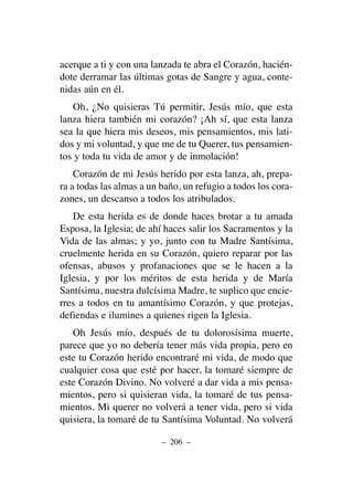 acerque a ti y con una lanzada te abra el Corazón, hacién-
dote derramar las últimas gotas de Sangre y agua, conte-
nidas aún en él.
Oh, ¿No quisieras Tú permitir, Jesús mío, que esta
lanza hiera también mi corazón? ¡Ah sí, que esta lanza
sea la que hiera mis deseos, mis pensamientos, mis lati-
dos y mi voluntad, y que me de tu Querer, tus pensamien-
tos y toda tu vida de amor y de inmolación!
Corazón de mi Jesús herido por esta lanza, ah, prepa-
ra a todas las almas a un baño, un refugio a todos los cora-
zones, un descanso a todos los atribulados.
De esta herida es de donde haces brotar a tu amada
Esposa, la Iglesia; de ahí haces salir los Sacramentos y la
Vida de las almas; y yo, junto con tu Madre Santísima,
cruelmente herida en su Corazón, quiero reparar por las
ofensas, abusos y profanaciones que se le hacen a la
Iglesia, y por los méritos de esta herida y de María
Santísima, nuestra dulcísima Madre, te suplico que encie-
rres a todos en tu amantísimo Corazón, y que protejas,
defiendas e ilumines a quienes rigen la Iglesia.
Oh Jesús mío, después de tu dolorosísima muerte,
parece que yo no debería tener más vida propia, pero en
este tu Corazón herido encontraré mi vida, de modo que
cualquier cosa que esté por hacer, la tomaré siempre de
este Corazón Divino. No volveré a dar vida a mis pensa-
mientos, pero si quisieran vida, la tomaré de tus pensa-
mientos. Mi querer no volverá a tener vida, pero si vida
quisiera, la tomaré de tu Santísima Voluntad. No volverá
– 206 –
 