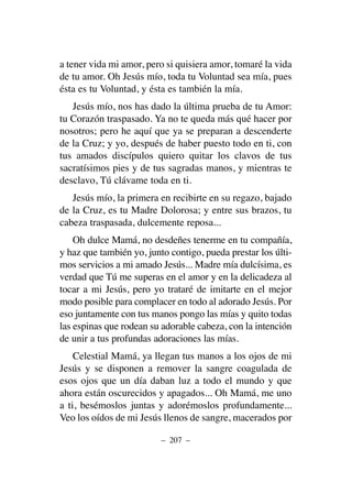 a tener vida mi amor, pero si quisiera amor, tomaré la vida
de tu amor. Oh Jesús mío, toda tu Voluntad sea mía, pues
ésta es tu Voluntad, y ésta es también la mía.
Jesús mío, nos has dado la última prueba de tu Amor:
tu Corazón traspasado. Ya no te queda más qué hacer por
nosotros; pero he aquí que ya se preparan a descenderte
de la Cruz; y yo, después de haber puesto todo en ti, con
tus amados discípulos quiero quitar los clavos de tus
sacratísimos pies y de tus sagradas manos, y mientras te
desclavo, Tú clávame toda en ti.
Jesús mío, la primera en recibirte en su regazo, bajado
de la Cruz, es tu Madre Dolorosa; y entre sus brazos, tu
cabeza traspasada, dulcemente reposa...
Oh dulce Mamá, no desdeñes tenerme en tu compañía,
y haz que también yo, junto contigo, pueda prestar los últi-
mos servicios a mi amado Jesús... Madre mía dulcísima, es
verdad que Tú me superas en el amor y en la delicadeza al
tocar a mi Jesús, pero yo trataré de imitarte en el mejor
modo posible para complacer en todo al adorado Jesús. Por
eso juntamente con tus manos pongo las mías y quito todas
las espinas que rodean su adorable cabeza, con la intención
de unir a tus profundas adoraciones las mías.
Celestial Mamá, ya llegan tus manos a los ojos de mi
Jesús y se disponen a remover la sangre coagulada de
esos ojos que un día daban luz a todo el mundo y que
ahora están oscurecidos y apagados... Oh Mamá, me uno
a ti, besémoslos juntas y adorémoslos profundamente...
Veo los oídos de mi Jesús llenos de sangre, macerados por
– 207 –
 