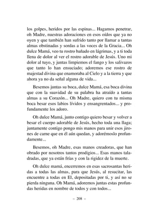 los golpes, heridos por las espinas... Hagamos penetrar,
oh Madre, nuestras adoraciones en esos oídos que ya no
oyen y que también han sufrido tanto por llamar a tantas
almas obstinadas y sordas a las voces de la Gracia... Oh
dulce Mamá, veo tu rostro bañado en lágrimas, y a ti toda
llena de dolor al ver el rostro adorable de Jesús. Uno mi
dolor al tuyo, y juntas limpiemos el fango y los salivazos
que tanto lo han ensuciado; adoremos ese rostro de
majestad divina que enamoraba al Cielo y a la tierra y que
ahora ya no da señal alguna de vida...
Besemos juntas su boca, dulce Mamá, esa boca divina
que con la suavidad de su palabra ha atraído a tantas
almas a su Corazón... Oh Madre, quiero con tu misma
boca besar esos labios lívidos y ensangrentados... y pro-
fundamente los adoro.
Oh dulce Mamá, junto contigo quiero besar y volver a
besar el cuerpo adorable de Jesús, hecho toda una llaga;
juntamente contigo pongo mis manos para unir esos jiro-
nes de carne que en él aún quedan, y adorémoslo profun-
damente...
Besemos, oh Madre, esas manos creadoras, que han
obrado por nosotros tantos prodigios... Esas manos tala-
dradas, que ya están frías y con la rigidez de la muerte.
Oh dulce mamá, encerremos en esas sacrosantas heri-
das a todas las almas, para que Jesús, al resucitar, las
encuentre a todas en El, depositadas por ti, y así no se
pierda ninguna. Oh Mamá, adoremos juntas estas profun-
das heridas en nombre de todos y con todos...
– 208 –
 