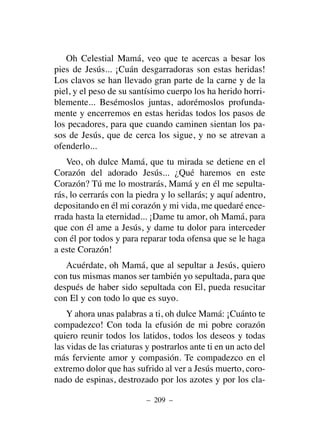 Oh Celestial Mamá, veo que te acercas a besar los
pies de Jesús... ¡Cuán desgarradoras son estas heridas!
Los clavos se han llevado gran parte de la carne y de la
piel, y el peso de su santísimo cuerpo los ha herido horri-
blemente... Besémoslos juntas, adorémoslos profunda-
mente y encerremos en estas heridas todos los pasos de
los pecadores, para que cuando caminen sientan los pa-
sos de Jesús, que de cerca los sigue, y no se atrevan a
ofenderlo...
Veo, oh dulce Mamá, que tu mirada se detiene en el
Corazón del adorado Jesús... ¿Qué haremos en este
Corazón? Tú me lo mostrarás, Mamá y en él me sepulta-
rás, lo cerrarás con la piedra y lo sellarás; y aquí adentro,
depositando en él mi corazón y mi vida, me quedaré ence-
rrada hasta la eternidad... ¡Dame tu amor, oh Mamá, para
que con él ame a Jesús, y dame tu dolor para interceder
con él por todos y para reparar toda ofensa que se le haga
a este Corazón!
Acuérdate, oh Mamá, que al sepultar a Jesús, quiero
con tus mismas manos ser también yo sepultada, para que
después de haber sido sepultada con El, pueda resucitar
con El y con todo lo que es suyo.
Y ahora unas palabras a ti, oh dulce Mamá: ¡Cuánto te
compadezco! Con toda la efusión de mi pobre corazón
quiero reunir todos los latidos, todos los deseos y todas
las vidas de las criaturas y postrarlos ante ti en un acto del
más ferviente amor y compasión. Te compadezco en el
extremo dolor que has sufrido al ver a Jesús muerto, coro-
nado de espinas, destrozado por los azotes y por los cla-
– 209 –
 