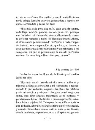tro de su santísima Humanidad y que lo embellecía en
modo tal que formaba una vista encantadora y raptora; yo
quedé sorprendida y Jesús me dijo:
“Hija mía, cada pena que sufrí, cada gota de sangre,
cada llaga, oración, palabra, acción, paso, etc., produjo
una luz tal en mi Humanidad de embellecerme de mane-
ra de tener raptados a todos los bienaventurados. Ahora,
el alma, a cada pensamiento de mi Pasión, a cada compa-
decimiento, a cada reparación, etc. que hace, no hace otra
cosa que tomar luz de mi Humanidad y embellecerse a mi
semejanza, así que un pensamiento de más de mi Pasión
será una luz de más que llevará un gozo eterno.”
13 de octubre de 1916
Estaba haciendo las Horas de la Pasión y el bendito
Jesús me dijo:
“Hija mía, en el curso de mi vida mortal, millones y
millones de ángeles cortejaban a mi Humanidad y recogí-
an todo lo que Yo hacía, los pasos, las obras, las palabras
y aún mis suspiros y mis penas, las gotas de mi sangre, en
suma, todo. Eran ángeles encargados de mi custodia, y
para hacerme honor, obedientes a mis más pequeñas seña-
les subían y bajaban del Cielo para llevar al Padre todo lo
que Yo hacía. Ahora estos ángeles tiene un oficio especial,
y cuando el alma hace memoria de mi vida, de mi Pasión,
de mis oraciones, se ponen en torno a ella para recoger sus
– 21 –
 