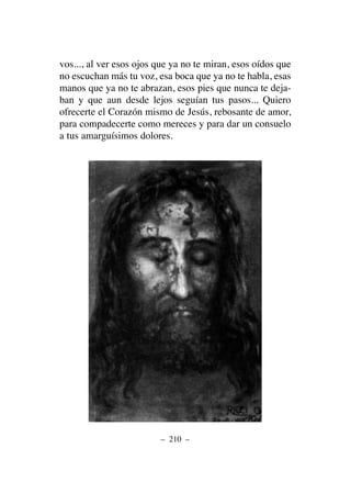 vos..., al ver esos ojos que ya no te miran, esos oídos que
no escuchan más tu voz, esa boca que ya no te habla, esas
manos que ya no te abrazan, esos pies que nunca te deja-
ban y que aun desde lejos seguían tus pasos... Quiero
ofrecerte el Corazón mismo de Jesús, rebosante de amor,
para compadecerte como mereces y para dar un consuelo
a tus amarguísimos dolores.
– 210 –
 