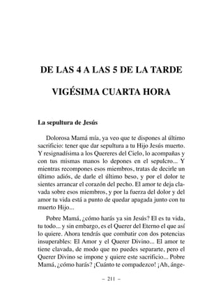 DE LAS 4 A LAS 5 DE LA TARDE
VIGÉSIMA CUARTA HORA
La sepultura de Jesús
Dolorosa Mamá mía, ya veo que te dispones al último
sacrificio: tener que dar sepultura a tu Hijo Jesús muerto.
Y resignadísima a los Quereres del Cielo, lo acompañas y
con tus mismas manos lo depones en el sepulcro... Y
mientras recompones esos miembros, tratas de decirle un
último adiós, de darle el último beso, y por el dolor te
sientes arrancar el corazón del pecho. El amor te deja cla-
vada sobre esos miembros, y por la fuerza del dolor y del
amor tu vida está a punto de quedar apagada junto con tu
muerto Hijo...
Pobre Mamá, ¿cómo harás ya sin Jesús? El es tu vida,
tu todo... y sin embargo, es el Querer del Eterno el que así
lo quiere. Ahora tendrás que combatir con dos potencias
insuperables: El Amor y el Querer Divino... El amor te
tiene clavada, de modo que no puedes separarte, pero el
Querer Divino se impone y quiere este sacrificio... Pobre
Mamá, ¿cómo harás? ¡Cuánto te compadezco! ¡Ah, ánge-
– 211 –
 