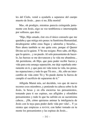 les del Cielo, venid a ayudarla a separarse del cuerpo
muerto de Jesús... pues si no, Ella morirá!
Mas, oh prodigio, mientras parecía extinguida junta-
mente con Jesús, oigo su voz temblorosa e interrumpida
por sollozos, que dice:
“Hijo, Hijo amado, éste era el único consuelo que me
quedaba y que mitiga mis penas: tu Santísima Humanidad,
desahogarme sobre estas llagas y adorarlas y besarlas...
Pero ahora también se me quita esto, porque el Querer
Divino así lo quiere. Y Yo me resigno. Pero sabe, oh Hijo,
que lo quiero... y no puedo. Al solo pensamiento de hacer-
lo, las fuerzas se me desvanecen y la vida me abandona...
Ah permíteme, oh Hijo, que para poder recibir fuerza y
vida para esta amarga separación, me deje sepultada ente-
ramente en ti, y que para mi vida tome tu vida, tus penas,
tus reparaciones y todo lo que Tú eres... Ah, sólo un inter-
cambio de vida entre Tú y Yo puede darme la fuerza de
cumplir el sacrificio de separarme de ti.”
Afligida Mamá mía, así decidida, veo que de nuevo
recorres esos miembros, y poniendo tu cabeza sobre la de
Jesús, la besas y en ella encierras tus pensamientos,
tomando para ti sus espinas, sus afligidos y ofendidos
pensamientos y todo lo que ha sufrido en su sacratísima
cabeza... ¡Oh, cómo quisieras animar la inteligencia de
Jesús con la tuya para poder darle vida por vida!... Y ya
sientes que empiezas a revivir, con haber tomado en tu
mente los pensamientos y las espinas de Jesús...
– 212 –
 