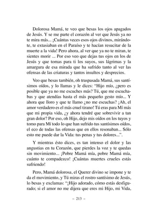 Dolorosa Mamá, te veo que besas los ojos apagados
de Jesús. Y se me parte el corazón al ver que Jesús ya no
te mira más... ¡Cuántas veces esos ojos divinos, mirándo-
te, te extasiaban en el Paraíso y te hacían resucitar de la
muerte a la vida! Pero ahora, al ver que ya no te miran, te
sientes morir ... Por eso veo que dejas tus ojos en los de
Jesús y que tomas para ti los suyos, sus lágrimas y la
amargura de esa mirada que ha sufrido tanto al ver las
ofensas de las criaturas y tantos insultos y desprecios.
Veo que besas también, oh traspasada Mamá, sus santí-
simos oídos, y lo llamas y le dices: “Hijo mío, ¿pero es
posible que ya no me escuches más? Tú, que me escucha-
bas y que atendías hasta el más pequeño gesto mío... Y
ahora que lloro y que te llamo ¿no me escuchas? ¡Ah, el
amor verdadero es el más cruel tirano! Tú eras para Mí más
que mi propia vida, ¿y ahora tendré que sobrevivir a tan
gran dolor? Por eso, oh Hijo, dejo mis oídos en los tuyos y
tomo para Mí todo lo que han sufrido tus santísimos oídos,
el eco de todas las ofensas que en ellos resonaban... Sólo
esto me puede dar la Vida: tus penas y tus dolores...”.
Y mientras ésto dices, es tan intenso el dolor y las
angustias en tu Corazón, que pierdes la voz y te quedas
sin movimiento... ¡Pobre Mamá mía, pobre Mamá mía,
cuánto te compadezco! ¡Cuántas muertes crueles estás
sufriendo!
Pero, Mamá dolorosa, el Querer divino se impone y te
da el movimiento, y Tú miras el rostro santísimo de Jesús,
lo besas y exclamas: “¡Hijo adorado, cómo estás desfigu-
rado; si el amor no me dijera que eres mi Hijo, mi Vida,
– 213 –
 