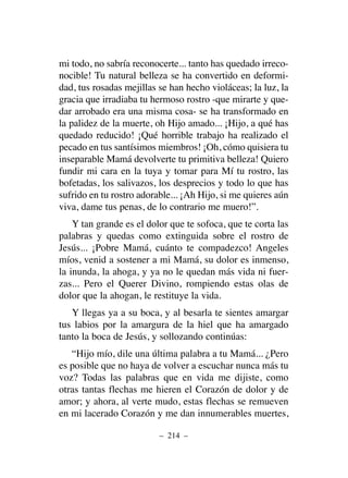 mi todo, no sabría reconocerte... tanto has quedado irreco-
nocible! Tu natural belleza se ha convertido en deformi-
dad, tus rosadas mejillas se han hecho violáceas; la luz, la
gracia que irradiaba tu hermoso rostro -que mirarte y que-
dar arrobado era una misma cosa- se ha transformado en
la palidez de la muerte, oh Hijo amado... ¡Hijo, a qué has
quedado reducido! ¡Qué horrible trabajo ha realizado el
pecado en tus santísimos miembros! ¡Oh, cómo quisiera tu
inseparable Mamá devolverte tu primitiva belleza! Quiero
fundir mi cara en la tuya y tomar para Mí tu rostro, las
bofetadas, los salivazos, los desprecios y todo lo que has
sufrido en tu rostro adorable... ¡Ah Hijo, si me quieres aún
viva, dame tus penas, de lo contrario me muero!”.
Y tan grande es el dolor que te sofoca, que te corta las
palabras y quedas como extinguida sobre el rostro de
Jesús... ¡Pobre Mamá, cuánto te compadezco! Angeles
míos, venid a sostener a mi Mamá, su dolor es inmenso,
la inunda, la ahoga, y ya no le quedan más vida ni fuer-
zas... Pero el Querer Divino, rompiendo estas olas de
dolor que la ahogan, le restituye la vida.
Y llegas ya a su boca, y al besarla te sientes amargar
tus labios por la amargura de la hiel que ha amargado
tanto la boca de Jesús, y sollozando continúas:
“Hijo mío, dile una última palabra a tu Mamá... ¿Pero
es posible que no haya de volver a escuchar nunca más tu
voz? Todas las palabras que en vida me dijiste, como
otras tantas flechas me hieren el Corazón de dolor y de
amor; y ahora, al verte mudo, estas flechas se remueven
en mi lacerado Corazón y me dan innumerables muertes,
– 214 –
 