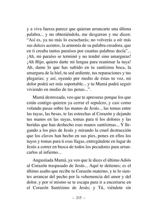 y a viva fuerza parece que quieran arrancarte una última
palabra... y no obteniéndola, me desgarran y me dicen:
“Así es, ya no más lo escucharás; no volverás a oír más
sus dulces acentos, la armonía de su palabra creadora, que
en ti creaba tantos paraísos por cuantas palabras decía”...
¡Ah, mi paraíso se terminó y no tendré sino amarguras!
¡Ah Hijo, quiero darte mi lengua para reanimar la tuya!
Ah, dame lo que has sufrido en tu santísima boca, la
amargura de la hiel, tu sed ardiente, tus reparaciones y tus
plegarias; y así, oyendo por medio de éstas tu voz, mi
dolor podrá ser más soportable... y tu Mamá podrá seguir
viviendo en medio de tus penas...”.
Mamá destrozada, veo que te apresuras porque los que
están contigo quieren ya cerrar el sepulcro, y casi como
volando pasas sobre las manos de Jesús... las tomas entre
las tuyas, las besas, te las estrechas al Corazón y dejando
tus manos en las suyas, tomas para ti los dolores y las
heridas que han deshecho esas manos santísimas... Y lle-
gando a los pies de Jesús y mirando la cruel destrucción
que los clavos han hecho en sus pies, pones en ellos los
tuyos y tomas para ti esas llagas, entregándote en lugar de
Jesús a correr en busca de todos los pecadores para arran-
carlos al infierno...
Angustiada Mamá, ya veo que le dices el último Adiós
al Corazón traspasado de Jesús... Aquí te detienes; es el
último asalto que recibe tu Corazón materno, y te lo sien-
tes arrancar del pecho por la vehemencia del amor y del
dolor, y por sí mismo se te escapa para ir a encerrarse en
el Corazón Santísimo de Jesús; y Tú, viéndote sin
– 215 –
 
