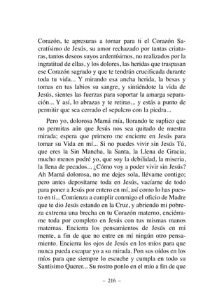 Corazón, te apresuras a tomar para ti el Corazón Sa-
cratísimo de Jesús, su amor rechazado por tantas criatu-
ras, tantos deseos suyos ardentísimos, no realizados por la
ingratitud de ellas, y los dolores, las heridas que traspasan
ese Corazón sagrado y que te tendrán crucificada durante
toda tu vida... Y mirando esa ancha herida, la besas y
tomas en tus labios su sangre, y sintiéndote la vida de
Jesús, sientes las fuerzas para soportar la amarga separa-
ción... Y así, lo abrazas y te retiras... y estás a punto de
permitir que sea cerrado el sepulcro con la piedra...
Pero yo, dolorosa Mamá mía, llorando te suplico que
no permitas aún que Jesús nos sea quitado de nuestra
mirada; espera que primero me encierre en Jesús para
tomar su Vida en mí... Si no puedes vivir sin Jesús Tú,
que eres la Sin Mancha, la Santa, la Llena de Gracia,
mucho menos podré yo, que soy la debilidad, la miseria,
la llena de pecados... ¿Cómo voy a poder vivir sin Jesús?
Ah Mamá dolorosa, no me dejes sola, llévame contigo;
pero antes deposítame toda en Jesús, vacíame de todo
para poner a Jesús por entero en mí, así como lo has pues-
to en ti... Comienza a cumplir conmigo el oficio de Madre
que te dio Jesús estando en la Cruz, y abriendo mi pobre-
za extrema una brecha en tu Corazón materno, enciérra-
me toda por completo en Jesús con tus mismas manos
maternas. Encierra los pensamientos de Jesús en mi
mente, a fin de que no entre en mí ningún otro pensa-
miento. Encierra los ojos de Jesús en los míos para que
nunca pueda escapar yo a su mirada. Pon sus oídos en los
míos para que siempre lo escuche y cumpla en todo su
Santísimo Querer... Su rostro ponlo en el mío a fin de que
– 216 –
 
