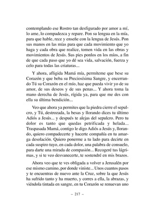 contemplando ese Rostro tan desfigurado por amor a mí,
lo ame, lo compadezca y repare. Pon su lengua en la mía,
para que hable, rece y enseñe con la lengua de Jesús. Pon
sus manos en las mías para que cada movimiento que yo
haga y cada obra que realice, tomen vida en las obras y
movimientos de Jesús. Sus pies ponlos en los míos, a fin
de que cada paso que yo dé sea vida, salvación, fuerza y
celo para todas las criaturas...
Y ahora, afligida Mamá mía, permíteme que bese su
Corazón y que beba su Preciosísima Sangre, y encerran-
do Tú su Corazón en el mío, haz que pueda vivir yo de su
amor, de sus deseos y de sus penas... Y ahora toma la
mano derecha de Jesús, rígida ya, para que me des con
ella su última bendición...
Veo que ahora ya permites que la piedra cierre el sepul-
cro, y Tú, destrozada, la besas y llorando dices tu último
Adiós a Jesús... y después te alejas del sepulcro. Pero tu
dolor es tanto que quedas petrificada y helada...
Traspasada Mamá, contigo le digo Adiós a Jesús y, lloran-
do, quiero compadecerte y hacerte compañía en tu amar-
ga desolación. Quiero ponerme a tu lado para decirte en
cada suspiro tuyo, en cada dolor, una palabra de consuelo,
para darte una mirada de compasión... Recogeré tus lágri-
mas, y si te veo desvanecerte, te sostendré en mis brazos.
Ahora veo que te ves obligada a volver a Jerusalén por
ese mismo camino, por donde viniste... Unos cuantos pasos
y te encuentras de nuevo ante la Cruz, sobre la que Jesús
ha sufrido tanto y ha muerto, y corres a ella, la abrazas, y
viéndola tintada en sangre, en tu Corazón se renuevan uno
– 217 –
 