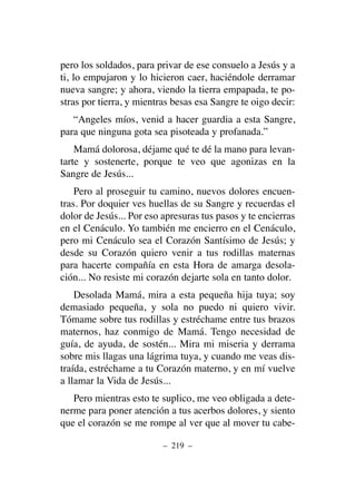 pero los soldados, para privar de ese consuelo a Jesús y a
ti, lo empujaron y lo hicieron caer, haciéndole derramar
nueva sangre; y ahora, viendo la tierra empapada, te po-
stras por tierra, y mientras besas esa Sangre te oigo decir:
“Angeles míos, venid a hacer guardia a esta Sangre,
para que ninguna gota sea pisoteada y profanada.”
Mamá dolorosa, déjame qué te dé la mano para levan-
tarte y sostenerte, porque te veo que agonizas en la
Sangre de Jesús...
Pero al proseguir tu camino, nuevos dolores encuen-
tras. Por doquier ves huellas de su Sangre y recuerdas el
dolor de Jesús... Por eso apresuras tus pasos y te encierras
en el Cenáculo. Yo también me encierro en el Cenáculo,
pero mi Cenáculo sea el Corazón Santísimo de Jesús; y
desde su Corazón quiero venir a tus rodillas maternas
para hacerte compañía en esta Hora de amarga desola-
ción... No resiste mi corazón dejarte sola en tanto dolor.
Desolada Mamá, mira a esta pequeña hija tuya; soy
demasiado pequeña, y sola no puedo ni quiero vivir.
Tómame sobre tus rodillas y estréchame entre tus brazos
maternos, haz conmigo de Mamá. Tengo necesidad de
guía, de ayuda, de sostén... Mira mi miseria y derrama
sobre mis llagas una lágrima tuya, y cuando me veas dis-
traída, estréchame a tu Corazón materno, y en mí vuelve
a llamar la Vida de Jesús...
Pero mientras esto te suplico, me veo obligada a dete-
nerme para poner atención a tus acerbos dolores, y siento
que el corazón se me rompe al ver que al mover tu cabe-
– 219 –
 
