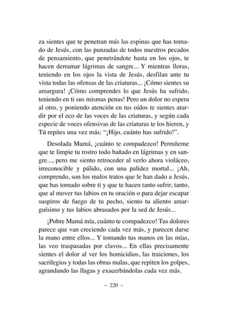 za sientes que te penetran más las espinas que has toma-
do de Jesús, con las punzadas de todos nuestros pecados
de pensamiento, que penetrándote hasta en los ojos, te
hacen derramar lágrimas de sangre... Y mientras lloras,
teniendo en los ojos la vista de Jesús, desfilan ante tu
vista todas las ofensas de las criaturas... ¡Cómo sientes su
amargura! ¡Cómo comprendes lo que Jesús ha sufrido,
teniendo en ti sus mismas penas! Pero un dolor no espera
al otro, y poniendo atención en tus oídos te sientes atur-
dir por el eco de las voces de las criaturas, y según cada
especie de voces ofensivas de las criaturas te los hieren, y
Tú repites una vez más: “¡Hijo, cuánto has sufrido!”.
Desolada Mamá, ¡cuánto te compadezco! Permíteme
que te limpie tu rostro todo bañado en lágrimas y en san-
gre..., pero me siento retroceder al verlo ahora violáceo,
irreconocible y pálido, con una palidez mortal... ¡Ah,
comprendo, son los malos tratos que le han dado a Jesús,
que has tomado sobre ti y que te hacen tanto sufrir, tanto,
que al mover tus labios en tu oración o para dejar escapar
suspiros de fuego de tu pecho, siento tu aliento amar-
guísimo y tus labios abrasados por la sed de Jesús...
¡Pobre Mamá mía, cuánto te compadezco! Tus dolores
parece que van creciendo cada vez más, y parecen darse
la mano entre ellos... Y tomando tus manos en las mías,
las veo traspasadas por clavos... En ellas precisamente
sientes el dolor al ver los homicidios, las traiciones, los
sacrilegios y todas las obras malas, que repiten los golpes,
agrandando las llagas y exacerbándolas cada vez más.
– 220 –
 