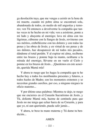 ga desolación tuya, que me vengas a asistir en la hora de
mi muerte, cuando mi pobre alma se encontrará sola,
abandonada de todos, en medio de mil angustias y temo-
res; ven Tú entonces a devolverme la compañía que tan-
tas veces te he hecho en mi vida; ven a asistirme, ponte a
mi lado y ahuyenta al enemigo; lava mi alma con tus
lágrimas, cúbreme con la Sangre de Jesús, revísteme con
sus méritos, embelléceme con tus dolores y con todas las
penas y las obras de Jesús; y en virtud de sus penas y de
sus dolores, haz desaparecer de mí todos mis pecados,
dándome el total perdón. Y al expirar mi alma, recíbeme
entre tus brazos y ponme bajo tu manto, ocúltame a la
mirada del enemigo, llévame en un vuelo al Cielo y
ponme en los brazos de Jesús... ¡Quedemos en este acuer-
do, querida Mamá mía!
Y ahora te ruego que les hagas la compañía que te he
hecho hoy a todos los moribundos presentes y futuros, a
todos hazles de Madre; son los momentos extremos y se
necesitan grandes auxilios, por eso, a ninguno niegues tu
oficio materno...
Y por último unas palabras: Mientras te dejo, te ruego
que me encierres en el Corazón Sacratísimo de Jesús, y
Tú, doliente Mamá mía, hazme de centinela para que
Jesús no me tenga que echar fuera de su Corazón, y para
que yo, ni aun queriendo, pueda salir jamás...
Y ahora, te beso tu mano materna y Tú dame tu ben-
dición...
AMEN
– 222 –
 
