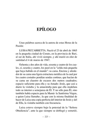 EPÍLOGO
Unas palabras acerca de la autora de estas Horas de la
Pasión:
LUISA PICCARRETTA. Nació el 23 de abril de 1865
en la pequeña ciudad de Corato, en la provincia de Bari,
al sur de Italia, ahí vivió siempre, y ahí murió en olor de
santidad el 4 de marzo de 1947.
Ochenta y dos años de vida, sesenta y cuatro de los cua-
les, sí, sesenta y cuatro, los pasó en la “celda más pequeña
que haya habido en el mundo”: su cama. Encima y alrede-
dor de su cama una ligera estructura metálica de la cual por
los cuatro costados pendían sendas cortinas, que hacían de
su cama un claustro de escasos dos metros cuadrados;
espacio suficiente para ella y su Amado: Jesús, que casi a
diario la visitaba y la amaestraba para que ella modelara
todo su interior a semejanza de Él. Y no sólo para Él, sino
también había espacio para la Mamá- la Santísima Virgen,
a quien Luisa llamaba-, la que con la misma finalidad de
hacer de Luisa una copia perfecta del interior de Jesús y del
de Ella, la visitaba también con frecuencia.
Luisa estuvo siempre bajo la potestad de la “Señora
Obediencia”, ante la que siempre se doblegó y sometió,
– 223 –
 