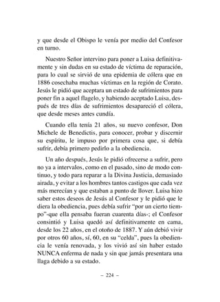 y que desde el Obispo le venía por medio del Confesor
en turno.
Nuestro Señor intervino para poner a Luisa definitiva-
mente y sin dudas en su estado de víctima de reparación,
para lo cual se sirvió de una epidemia de cólera que en
1886 cosechaba muchas víctimas en la región de Corato.
Jesús le pidió que aceptara un estado de sufrimientos para
poner fin a aquel flagelo, y habiendo aceptado Luisa, des-
pués de tres días de sufrimientos desapareció el cólera,
que desde meses antes cundía.
Cuando ella tenía 21 años, su nuevo confesor, Don
Michele de Benedictis, para conocer, probar y discernir
su espíritu, le impuso por primera cosa que, si debía
sufrir, debía primero pedirlo a la obediencia.
Un año después, Jesús le pidió ofrecerse a sufrir, pero
no ya a intervalos, como en el pasado, sino de modo con-
tinuo, y todo para reparar a la Divina Justicia, demasiado
airada, y evitar a los hombres tantos castigos que cada vez
más merecían y que estaban a punto de llover. Luisa hizo
saber estos deseos de Jesús al Confesor y le pidió que le
diera la obediencia, pues debía sufrir “por un cierto tiem-
po”-que ella pensaba fueran cuarenta días-; el Confesor
consintió y Luisa quedó así definitivamente en cama,
desde los 22 años, en el otoño de 1887. Y aún debió vivir
por otros 60 años, sí, 60, en su “celda”, pues la obedien-
cia le venía renovada, y los vivió así sin haber estado
NUNCA enferma de nada y sin que jamás presentara una
llaga debido a su estado.
– 224 –
 