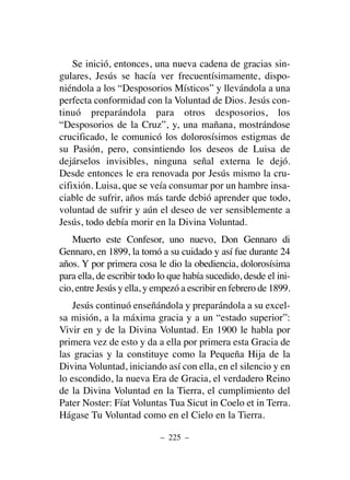 Se inició, entonces, una nueva cadena de gracias sin-
gulares, Jesús se hacía ver frecuentísimamente, dispo-
niéndola a los “Desposorios Místicos” y llevándola a una
perfecta conformidad con la Voluntad de Dios. Jesús con-
tinuó preparándola para otros desposorios, los
“Desposorios de la Cruz”, y, una mañana, mostrándose
crucificado, le comunicó los dolorosísimos estigmas de
su Pasión, pero, consintiendo los deseos de Luisa de
dejárselos invisibles, ninguna señal externa le dejó.
Desde entonces le era renovada por Jesús mismo la cru-
cifixión. Luisa, que se veía consumar por un hambre insa-
ciable de sufrir, años más tarde debió aprender que todo,
voluntad de sufrir y aún el deseo de ver sensiblemente a
Jesús, todo debía morir en la Divina Voluntad.
Muerto este Confesor, uno nuevo, Don Gennaro di
Gennaro, en 1899, la tomó a su cuidado y así fue durante 24
años. Y por primera cosa le dio la obediencia, dolorosísima
para ella, de escribir todo lo que había sucedido, desde el ini-
cio, entre Jesús y ella, y empezó a escribir en febrero de 1899.
Jesús continuó enseñándola y preparándola a su excel-
sa misión, a la máxima gracia y a un “estado superior”:
Vivir en y de la Divina Voluntad. En 1900 le habla por
primera vez de esto y da a ella por primera esta Gracia de
las gracias y la constituye como la Pequeña Hija de la
Divina Voluntad, iniciando así con ella, en el silencio y en
lo escondido, la nueva Era de Gracia, el verdadero Reino
de la Divina Voluntad en la Tierra, el cumplimiento del
Pater Noster: Fíat Voluntas Tua Sicut in Coelo et in Terra.
Hágase Tu Voluntad como en el Cielo en la Tierra.
– 225 –
 