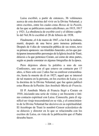 Luisa escribió, a partir de entonces, 36 volúmenes
acerca de esta doctrina del vivir en la Divina Voluntad, y
otros escritos, entre los cuales estas Horas de la Pasión,
de las que se publicaron cuatro edici8ones, en 1915, 1917
y 1921. La obediencia de escribir cesó y el último capítu-
lo del Vol.36 lo escribió el 28 de febrero de 1938.
Finalmente, el 4 de marzo de 1947, a las 6 de la mañana,
murió, después de una breve pero inmensa pulmonía.
Después de 4 días de veneración pública de sus restos, tuvo
su primera apoteosis: sus triunfales funerales, en los que par-
ticiparon innumerables personajes de la Iglesia local deTrani,
diócesis a la que pertenece Corato, así como de otras partes,
según se puede constatar en algunas fotografías de la época.
Pero dejemos ahora la palabra a uno de sus
Confesores, uno con el que estuvo en contacto por 17
años, si bien solo casi 2 años fue su confesor extraordina-
rio, hasta la muerte de él en 1927; aquel que se interesó
de tal manera en la persona, en los escritos de Luisa y en
la doctrina de la Divina Voluntad, que fue quien publicó
estas Horas de la Pasión: San Annibale María de Francia.
El P. Annibale Maria di Francia llegó a Corato en
1910, iniciando una serie de visitas y un frecuente e ínti-
mo contacto espiritual con Luisa. Conocerla, para él sig-
nificó un viraje trascendental en su vida, y el conocimien-
to de la Divina Voluntad fue decisivo en su espiritualidad.
El Arzobispo de Trani lo nombró Censor eclesiástico de
su diócesis y director en lo que se relacionaba con los
escritos de Luisa, en vista de la publicación que el Padre
deseaba hacer.
– 226 –
 