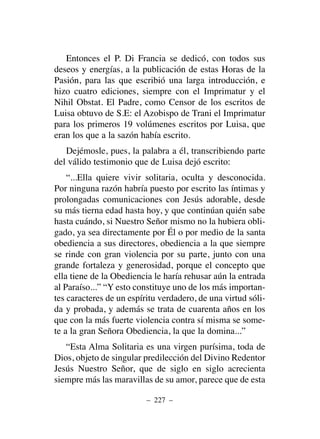 Entonces el P. Di Francia se dedicó, con todos sus
deseos y energías, a la publicación de estas Horas de la
Pasión, para las que escribió una larga introducción, e
hizo cuatro ediciones, siempre con el Imprimatur y el
Nihil Obstat. El Padre, como Censor de los escritos de
Luisa obtuvo de S.E: el Azobispo de Trani el Imprimatur
para los primeros 19 volúmenes escritos por Luisa, que
eran los que a la sazón había escrito.
Dejémosle, pues, la palabra a él, transcribiendo parte
del válido testimonio que de Luisa dejó escrito:
“...Ella quiere vivir solitaria, oculta y desconocida.
Por ninguna razón habría puesto por escrito las íntimas y
prolongadas comunicaciones con Jesús adorable, desde
su más tierna edad hasta hoy, y que continúan quién sabe
hasta cuándo, si Nuestro Señor mismo no la hubiera obli-
gado, ya sea directamente por Él o por medio de la santa
obediencia a sus directores, obediencia a la que siempre
se rinde con gran violencia por su parte, junto con una
grande fortaleza y generosidad, porque el concepto que
ella tiene de la Obediencia le haría rehusar aún la entrada
al Paraíso...” “Y esto constituye uno de los más importan-
tes caracteres de un espíritu verdadero, de una virtud sóli-
da y probada, y además se trata de cuarenta años en los
que con la más fuerte violencia contra sí misma se some-
te a la gran Señora Obediencia, la que la domina...”
“Esta Alma Solitaria es una virgen purísima, toda de
Dios, objeto de singular predilección del Divino Redentor
Jesús Nuestro Señor, que de siglo en siglo acrecienta
siempre más las maravillas de su amor, parece que de esta
– 227 –
 
