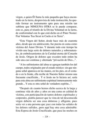 virgen, a quien Él llama la más pequeña que haya encon-
trado en la tierra, desprovista de toda instrucción, ha que-
rido formar un instrumento apto para una misión tan
sublime que NINGUNA OTRA se le puede comparar,
esto es, para el triunfo de la Divina Voluntad en la tierra,
de conformidad con lo que está dicho en el Pater Noster:
Fiat Voluntas Tua Sicut in Coelo et in Terra”.
“Esta Virgen del Señor, desde hace más de cuarenta
años, desde que era adolescente, fue puesta en cama como
víctima del Amor Divino. Y durante todo este tiempo ha
vivido una larga serie de dolores naturales y sobrenatura-
les, de embelesamientos de la Caridad eterna del Corazón
de Jesús. Origen de dolores que exceden todo orden ha
sido una casi continua y alternada “privación de Dios...”.
“A los sufrimientos del alma se agregan también los del
cuerpo, todos originados por el estado místico: sin que nin-
guna señal aparezca en las manos, en los pies, en el costa-
do o en la frente, ella recibe de Nuestro Señor mismo una
frecuente crucifixión... Y si Jesús no lo hiciera así, sería
para esta alma un sufrimiento espiritual inmensamente más
grande... Y esta es otra señal de verdadero espíritu...”.
“Después de cuanto hemos dicho acerca de la larga y
continua vida de años y años en una cama en calidad de
víctima, con participación de tantos dolores espirituales y
corporales, podría parecer que la vista de tal desconocida
virgen debería ser una cosa dolorosa y afligente, pues
sería ver a una persona que yace con todas las señales de
los dolores sufridos...pero aquí hay otra cosa admirable:
Esta Esposa de Jesús Crucificado, que pasa las noches en
– 228 –
 