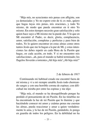 “Hija mía, no acrecientes mis penas con afligirte, son
ya demasiadas y Yo no espero esto de ti; es más, quiero
que hagas tuyas mis penas, mis oraciones, y todo Yo
mismo, de modo que pueda encontrar en ti otro Yo
mismo. En estos tiempos necesito gran satisfacción y solo
quien hace suyo a Mí mismo me la puede dar. Y lo que en
Mí encontró el Padre, es decir, gloria, complacencia,
amor, satisfacción, completas y perfectas y para bien de
todos, Yo lo quiero encontrar en estas almas como otros
tantos Jesús que me lo hagan a la par de Mí, y estas inten-
ciones las debes repetir en cada Hora de la Pasión que
hagas, en cada acción, en todo. Y si no encuentro mis
satisfacciones...ah, para el mundo se habrá terminado; los
flagelos lloverán a torrentes.¡Ah hija mía! ¡Ah hija mía!”
2 de febrero de 1917
Continuando mi habitual estado me encontré fuera de
mí misma y vi a mi siempre amable Jesús todo chorrean-
do sangre y con una horrible corona de espinas; con difi-
cultad me miraba por entre las espinas y me dijo:
“Hija mía, el mundo se ha desequilibrado porque ha
perdido el pensamiento de mi Pasión. En las tinieblas no
ha encontrado la luz de mi Pasión que lo ilumine y que
haciéndole conocer mi amor y cuántas penas me cuestan
las almas, pueda reaccionar y amar a quien verdadera-
mente lo ama, y la luz de mi Pasión, guiándolo, lo ponga
en guardia de todos los peligros. En la debilidad no ha
– 23 –
 