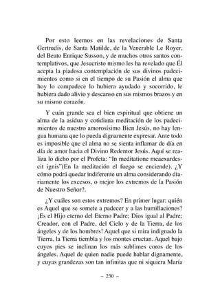 Por esto leemos en las revelaciones de Santa
Gertrudis, de Santa Matilde, de la Venerable Le Royer,
del Beato Enrique Susson, y de muchos otros santos con-
templativos, que Jesucristo mismo les ha revelado que Él
acepta la piadosa contemplación de sus divinos padeci-
mientos como si en el tiempo de su Pasión el alma que
hoy lo compadece lo hubiera ayudado y socorrido, le
hubiera dado alivio y descanso en sus mismos brazos y en
su mismo corazón.
Y cuán grande sea el bien espiritual que obtiene un
alma de la asidua y cotidiana meditación de los padeci-
mientos de nuestro amorosísimo Bien Jesús, no hay len-
gua humana que lo pueda dignamente expresar. Ante todo
es imposible que el alma no se sienta inflamar de día en
día de amor hacia el Divino Redentor Jesús. Aquí se rea-
liza lo dicho por el Profeta: “In meditatione meaexardes-
cit ignis”(En la meditación el fuego se enciende). ¿Y
cómo podrá quedar indiferente un alma considerando dia-
riamente los excesos, o mejor los extremos de la Pasión
de Nuestro Señor?.
¿Y cuáles son estos extremos? En primer lugar: quién
es Aquel que se somete a padecer y a las humillaciones?
¡Es el Hijo eterno del Eterno Padre; Dios igual al Padre;
Creador, con el Padre, del Cielo y de la Tierra, de los
ángeles y de los hombres! Aquel que si mira indignado la
Tierra, la Tierra tiembla y los montes eructan. Aquel bajo
cuyos pies se inclinan los más sublimes coros de los
ángeles. Aquel de quien nadie puede hablar dignamente,
y cuyas grandezas son tan infinitas que ni siquiera María
– 230 –
 