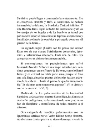 Santísima puede llegar a comprenderlas enteramente. Ese
es Jesucristo, Hombre y Dios, el Santísimo, de belleza
inenarrable; la dulzura, la Bondad y Caridad infinitas. Y
este Hombre Dios, digno de todas las adoraciones y de los
homenajes de los ángeles y de los hombres es Aquel que
por nuestro amor se hizo como un leproso, escarnecido y
humillado, colmado de oprobios y pisoteado como un vil
gusano de la tierra...
En segundo lugar: ¿Cuáles son las penas que sufrió?
Estas son de tres clases: Sufrimientos corporales, igno-
mias y sufrimientos interiores. Cada una de estas tres
categorías es un abismo inconmensurable...
Si contemplamos los padecimientos que sufrió
Jesucristo Nuestro Señor en su cuerpo adorable, nos sen-
timos estremecer ante el Varón de Dolores, como lo llamó
Isaías, y en el Cual no había parte sana, porque se hizo
una sola llaga, desde las plantas de los pies hasta el extre-
mo de la cabeza..., hasta el punto de quedar irreconoci-
ble:”Et vidimus eum et non erat aspectus”. (Y lo vimos y
no era de mirarse. Is.53, 2).
Meditando en los padecimientos de la humanidad
Santísima de Jesucristo, nuestro Sumo Bien, los Santos se
deshacían en lágrimas, se desvanecían de amor y no cesa-
ban de flagelarse y mortificarse de todas maneras a sí
mismos.
Otra categoría de inauditos padecimientos son las
ignominias sufridas por el Verbo Divino hecho Hombre.
Aquí el alma contemplativa se siente desmayar viendo la
– 231 –
 