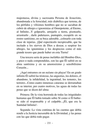 majestuosa, divina y sacrosanta Persona de Jesucristo,
abandonada a la ferocidad, más diabólica que terrena, de
los pérfidos y vilísimos hombres que no se saciaban de
cubrir de ultrajes e ignominias al Omnipotente, al Eterno,
al Infinito...Y golpearlo, arrojarlo a tierra, pisotearlo,
arrastrarlo , darle puñetazos, puntapiés, escupirle en su
rostro santísimo, en su boca adorable...colmarlo con toda
clase de injurias. ¡Qué espectáculo inexpresable, que ha
incitado a los siervos de Dios a desear, a suspirar los
ultrajes, las ignominias y los desprecios como el más
grande tesoro que puede haber en esta Tierra!
Una tercera serie de penas inefables del Hombre-Dios,
y poco o nada comprendidas, son las que Él sufrió en su
alma santísima y en su amorosísimo y sensibilísimo
Corazón...
¡Aquí entramos en un océano sin playas! En un grado
infinito Él sufrió las tristezas, las angustias, los dolores, el
abandono, la infidelidad, la ingratitud, los temores, los
terrores...Como cuatro inmensas cataratas se derramaban
en su interior, por cuatro motivos, las aguas de todas las
penas que se dicen del alma:
Primera: De la vista horrenda de todas las iniquidades
humanas que Él había tomado sobre Sí como si Él hubie-
se sido el responsable y el culpable...¡Él, que era la
Santidad Infinita!-
Segunda: La vista continua de las cuentas que debía
rendir a la Justicia inexorable de la Divinidad, y las penas
con las que debía todo pagar.
– 232 –
 