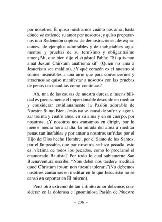 por nosotros. Él quiso mostrarnos cuánto nos ama, hasta
dónde se extiende su amor por nosotros, y quiso preparar-
nos una Redención copiosa de demostraciones, de expia-
ciones, de ejemplos admirables y de inobjetables argu-
mentos y pruebas de su ternísimo y obligantísimo
amor.¡Ah, que bien dijo el Apóstol Pablo: “Si quis non
amat Jesum Chirstum anathema sit” (Quien no ama a
Jesucristo sea maldito). ¿Y qué corazón es el nuestro si
somos insensibles a una amo que para convencernos y
atraernos se quiso manifestar a nosotros con las pruebas
de penas tan inauditas como continuas?
Ah, una de las causas de nuestra dureza e insensibili-
dad es precisamente el imperdonable descuido en meditar
y considerar cotidianamente la Pasión adorable de
Nuestro Sumo Bien. Jesús no se cansó de sufrir y agoni-
zar treinta y cuatro años, en su alma y en su cuerpo, por
nosotros. ¿Y nosotros nos cansamos en dirigir, por lo
menos media hora al día, la mirada del alma a meditar
penas tan inefables y por amor a nosotros sufridas por el
Hijo de Dios hecho Hombre, por el Santo de los Santos,
por el Impecable, que por nosotros se hizo pecado, esto
es, víctima de todos los pecados, como lo proclamó el
enamorado Bautista? Por todo lo cual sabiamente San
Buenaventura escribe: “Non debet nos taedere meditari
quod Christum ipsum non taesuit tolerari.”(No debemos
nosotros cansarnos en meditar en lo que Jesucristo no se
cansó en soportar en Él mismo).
Pero otro extremo de tan infinito amor debemos con-
siderar en la dolorosa e ignominiosa Pasión de Nuestro
– 236 –
 