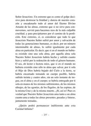 Señor Jesucristo. Un extremo que es como el golpe deci-
sivo para destrozar la frialdad y dureza de nuestro cora-
zón y encadenarlo todo al amor del Eterno Divino
Amante de las almas, extremo que si no sirve para con-
movernos, servirá para hacernos reos de la más culpable
crueldad, y para precipitarnos por el camino de la perdi-
ción. Este extremo, sí, es considerar que todo lo que
Jesucristo Nuestro Señor sufrió por amor y salvación de
todas las generaciones humanas, es decir, por un número
interminable de almas, lo sufrió igualmente por cada
alma en particular. Es decir, que si en el mundo no hubie-
ra existido sino una sola alma, por aquella alma sola
Nuestro Señor Jesucristo habría hecho y sufrido cuanto
hizo y sufrió por la redención de todo el género humano.
O sea, oh lector o lectora míos, que si en el mundo no
hubiera existido sino sólo tu alma que salvar, por ti sola
el Hijo de Dios habría bajado del Cielo a la tierra, se
habría encarnado tomando un cuerpo pasible, habría
sufrido treinta y cuatro años, sin un solo instante de tre-
gua, en el alma y en el cuerpo; se habría entregado por ti
sola en manos de los mismos sufrimientos, de los mismos
ultrajes, de las agonías, de los flagelos, de las espinas, de
la misma Cruz y de la misma muerte...¡Sí, así es! Pues es
verdad que Nuestro Señor Jesucristo ama tanto a un alma
cuanto ama a todas las almas presentes, pasadas y futuras,
juntamente tomadas.
¿Quién podrá permanecer indiferente ante esta
Caridad Infinita?
– 237 –
 