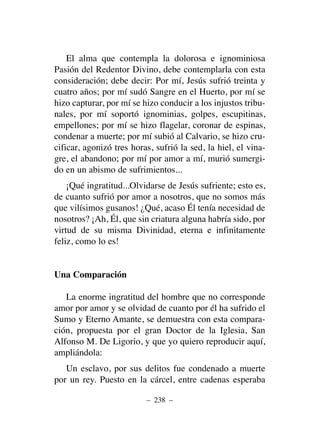 El alma que contempla la dolorosa e ignominiosa
Pasión del Redentor Divino, debe contemplarla con esta
consideración; debe decir: Por mí, Jesús sufrió treinta y
cuatro años; por mí sudó Sangre en el Huerto, por mí se
hizo capturar, por mí se hizo conducir a los injustos tribu-
nales, por mí soportó ignominias, golpes, escupitinas,
empellones; por mí se hizo flagelar, coronar de espinas,
condenar a muerte; por mí subió al Calvario, se hizo cru-
cificar, agonizó tres horas, sufrió la sed, la hiel, el vina-
gre, el abandono; por mí por amor a mí, murió sumergi-
do en un abismo de sufrimientos...
¡Qué ingratitud...Olvidarse de Jesús sufriente; esto es,
de cuanto sufrió por amor a nosotros, que no somos más
que vilísimos gusanos! ¿Qué, acaso Él tenía necesidad de
nosotros? ¡Ah, Él, que sin criatura alguna habría sido, por
virtud de su misma Divinidad, eterna e infinitamente
feliz, como lo es!
Una Comparación
La enorme ingratitud del hombre que no corresponde
amor por amor y se olvidad de cuanto por él ha sufrido el
Sumo y Eterno Amante, se demuestra con esta compara-
ción, propuesta por el gran Doctor de la Iglesia, San
Alfonso M. De Ligorio, y que yo quiero reproducir aquí,
ampliándola:
Un esclavo, por sus delitos fue condenado a muerte
por un rey. Puesto en la cárcel, entre cadenas esperaba
– 238 –
 