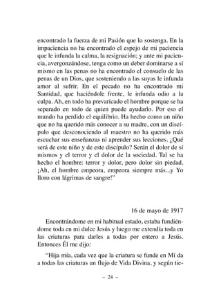 encontrado la fuerza de mi Pasión que lo sostenga. En la
impaciencia no ha encontrado el espejo de mi paciencia
que le infunda la calma, la resignación; y ante mi pacien-
cia, avergonzándose, tenga como un deber dominarse a sí
mismo en las penas no ha encontrado el consuelo de las
penas de un Dios, que sosteniendo a las suyas le infunda
amor al sufrir. En el pecado no ha encontrado mi
Santidad, que haciéndole frente, le infunda odio a la
culpa. Ah, en todo ha prevaricado el hombre porque se ha
separado en todo de quien puede ayudarlo. Por eso el
mundo ha perdido el equilibrio. Ha hecho como un niño
que no ha querido más conocer a su madre, con un discí-
pulo que desconociendo al maestro no ha querido más
escuchar sus enseñanzas ni aprender sus lecciones. ¿Qué
será de este niño y de este discípulo? Serán el dolor de sí
mismos y el terror y el dolor de la sociedad. Tal se ha
hecho el hombre: terror y dolor, pero dolor sin piedad.
¡Ah, el hombre empeora, empeora siempre más...y Yo
lloro con lágrimas de sangre!”
16 de mayo de 1917
Encontrándome en mi habitual estado, estaba fundién-
dome toda en mi dulce Jesús y luego me extendía toda en
las criaturas para darles a todas por entero a Jesús.
Entonces Él me dijo:
“Hija mía, cada vez que la criatura se funde en Mí da
a todas las criaturas un flujo de Vida Divina, y según tie-
– 24 –
 