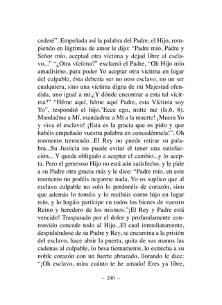 cederé”. Empeñada así la palabra del Padre, el Hijo, rom-
piendo en lágrimas de amor le dijo: “Padre mío, Padre y
Señor mío, aceptad otra víctima y dejad libre al escla-
vo...” “¿Otra víctima?” exclamó el Padre, “Oh Hijo mío
amadísimo, para poder Yo aceptar otra víctima en lugar
del culpable, ésta debería ser no otro esclavo, no un ser
cualquiera, sino una víctima digna de mi Majestad ofen-
dida, uno igual a mí.¿Y dónde encontrar a esta tal vícit-
ma?” “Héme aquí, héme aquí Padre, esta Víctima soy
Yo”, respondió el hijo.”Ecce ego, mitte me (Is.6, 8).
Mandadme a Mí, mandadme a Mí a la muerte! ¡Muera Yo
y viva el esclavo! ¡Esta es la gracia que os pido y que
habéis empeñado vuestra palabra en concedérmela!”. Oh
momento tremendo...El Rey no puede retirar su pala-
bra...Su Justicia no puede evitar el tener una satisfac-
ción... Y queda obligado a aceptar el cambio...y lo acep-
ta. Pero el generoso Hijo no está aún satisfecho, y le pide
a su Padre otra gracia más y le dice: “Padre mío, en este
momento no podéis negarme nada, Yo os suplico que al
esclavo culpable no solo lo perdonéis de corazón, sino
que además lo toméis y lo recibáis como hijo en lugar
mío, y lo hagáis partícipe en todos los bienes de vuestro
Reino y heredero de los mismos.”¡El Rey y Padre está
vencido! Traspasado por el dolor y profundamente con-
movido concede todo al Hijo...El cual inmediatamente,
despidiéndose de su Padre y Rey, se encamina a la prisión
del esclavo, hace abrir la puerta, quita de sus manos las
cadenas al culpable, lo besa tiernamente, lo estrecha a su
noble corazón con un fuerte abrazado, llorando le dice:
“¡Oh esclavo, mira cuánto te he amado! Eres ya libre,
– 240 –
 
