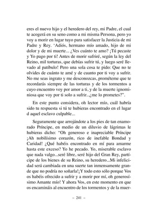 eres el nuevo hijo y el heredero del rey, mi Padre, el cual
te acogerá en su seno como a mi misma Persona, pero yo
voy a morir en lugar tuyo para satisfacer la Justicia de mi
Padre y Rey. ‘Adiós, hermano mío amado, hijo de mi
dolor y de mi muerte... ¿Ves cuánto te amo? ¡Tú pecaste
y Yo pago por ti! Antes de morir sufriré, según la ley del
Reino, mil torturas, que debías sufrir tú, y luego seré lle-
vado al patíbulo! Pero una sola cosa te pido: Que no te
olvides de cuánto te amé y de cuanto por ti voy a sufrir.
No me seas ingrato y me desconozcas, prométeme que te
recordarás siempre de las torturas y de los tormentos a
cuyo encuentro voy por amor a ti, y de la muerte ignomi-
niosa que voy por ti solo a sufrir...¿me lo prometes?”.
En este punto considera, oh lector mío, cuál habría
sido tu respuesta si tú te hubieras encontrado en el lugar
d aquel esclavo culpable...
Seguramente que arrojándote a los pies de tan enamo-
rado Príncipe, en medio de un diluvio de lágrimas le
hubieras dicho: “Oh generoso e inapreciable Príncipe
¡Ah nobilísimo corazón, rico de inefable Bondad y
Caridad! ¿Qué habéis encontrado en mí para amarme
hasta este exceso? Yo he pecado. Yo, miserable esclavo
que nada valgo...seré libre, seré hijo del Gran Rey, partí-
cipe de los bienes de su Reino, su heredero...Mi infelici-
dad será cambiada en una suerte tan inmensamente gran-
de que no podría no soñarla!¡Y todo esto sólo porque Vos
os habéis ofrecido a sufrir y a morir por mí, oh generosí-
simo Amante mío! Y ahora Vos, en este momento en que
os encamináis al encuentro de los tormentos y de la muer-
– 241 –
 