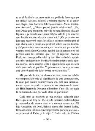 te en el Patíbulo por amor mío, me pedís de favor que yo
no olvide vuestros dolores y vuestra muerte, ni el amor
con el que, para hacerme feliz los abrazáis. Ah mi ternísi-
mo Amante!, ¿Cómo podré jamás olvidarlos? ¡No,
no!¡Desde este momento mi vida no será sino una vida de
lágrimas, pensando en cuánto habéis sufrido y la muerte
que habéis encontrado por amor mío! ¡Os prometo, os
juro que recorreré todos los días el mismo camino por el
que ahora vais a morir, me postraré sobre vuestra tumba,
y ahí pensará en vuestro amor, en las ternuras para mí de
vuestro nobilísimo Corazón; tendré continuamente en mi
pensamiento las torturas que, por el riguroso decreto
Real, me correspondía sufrir, y que Vos las habéis queri-
do sufrir en lugar mío. Meditaré continuamente en la ago-
nía mortal, en la muerte lenta e ignominiosa que os será
dada ante todo el pueblo. Y quiero tanto llorar y amaros
que querré morir de dolor sobre vuestra tumba!”.
Mi querido lector, mi devota lectora, vosotros habéis
ya comprendido todo el significado de esta comparación,
la cual, por cuanto conmovedora sea, está aún inmensa-
mente lejana de poder representar los extremos de amor
del Hijo Eterno de Dios por el hombre. Y no sólo por toda
la humanidad, sino por cada alma en particular.
Cada uno de nosotros es ese esclavo culpable ante
Dios, que es el Rey del Cielo y de la tierra; esclavo digno
y merecedor de eterna muerte y eternos tormentos...El
hijo Unigénito de Dios, delicia eterna del Eterno Padre,
lleno de amor infinito e incomprensible por este esclavo ,
se presentó al Padre y le dijo: “ Padre mío, tu Divina
– 242 –
 