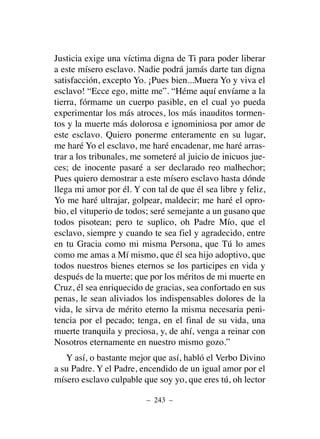 Justicia exige una víctima digna de Ti para poder liberar
a este mísero esclavo. Nadie podrá jamás darte tan digna
satisfacción, excepto Yo. ¡Pues bien...Muera Yo y viva el
esclavo! “Ecce ego, mitte me”. “Héme aquí envíame a la
tierra, fórmame un cuerpo pasible, en el cual yo pueda
experimentar los más atroces, los más inauditos tormen-
tos y la muerte más dolorosa e ignominiosa por amor de
este esclavo. Quiero ponerme enteramente en su lugar,
me haré Yo el esclavo, me haré encadenar, me haré arras-
trar a los tribunales, me someteré al juicio de inicuos jue-
ces; de inocente pasaré a ser declarado reo malhechor;
Pues quiero demostrar a este mísero esclavo hasta dónde
llega mi amor por él. Y con tal de que él sea libre y feliz,
Yo me haré ultrajar, golpear, maldecir; me haré el opro-
bio, el vituperio de todos; seré semejante a un gusano que
todos pisotean; pero te suplico, oh Padre Mío, que el
esclavo, siempre y cuando te sea fiel y agradecido, entre
en tu Gracia como mi misma Persona, que Tú lo ames
como me amas a Mí mismo, que él sea hijo adoptivo, que
todos nuestros bienes eternos se los participes en vida y
después de la muerte; que por los méritos de mi muerte en
Cruz, él sea enriquecido de gracias, sea confortado en sus
penas, le sean aliviados los indispensables dolores de la
vida, le sirva de mérito eterno la misma necesaria peni-
tencia por el pecado; tenga, en el final de su vida, una
muerte tranquila y preciosa, y, de ahí, venga a reinar con
Nosotros eternamente en nuestro mismo gozo.”
Y así, o bastante mejor que así, habló el Verbo Divino
a su Padre. Y el Padre, encendido de un igual amor por el
mísero esclavo culpable que soy yo, que eres tú, oh lector
– 243 –
 